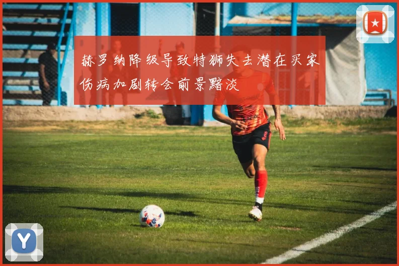 赫罗纳降级导致特狮失去潜在买家伤病加剧转会前景黯淡