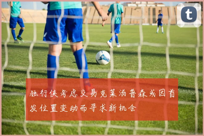 独行侠考虑交易克莱汤普森或因首发位置变动而寻求新机会