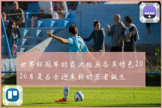 世界杯冠军的首次经历各具特色2026年是否会迎来新的王者诞生