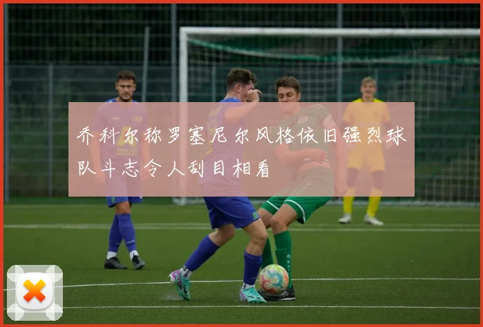 乔科尔称罗塞尼尔风格依旧强烈球队斗志令人刮目相看