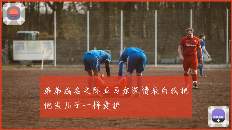 弟弟成名之际亚马尔深情表白我把他当儿子一样爱护