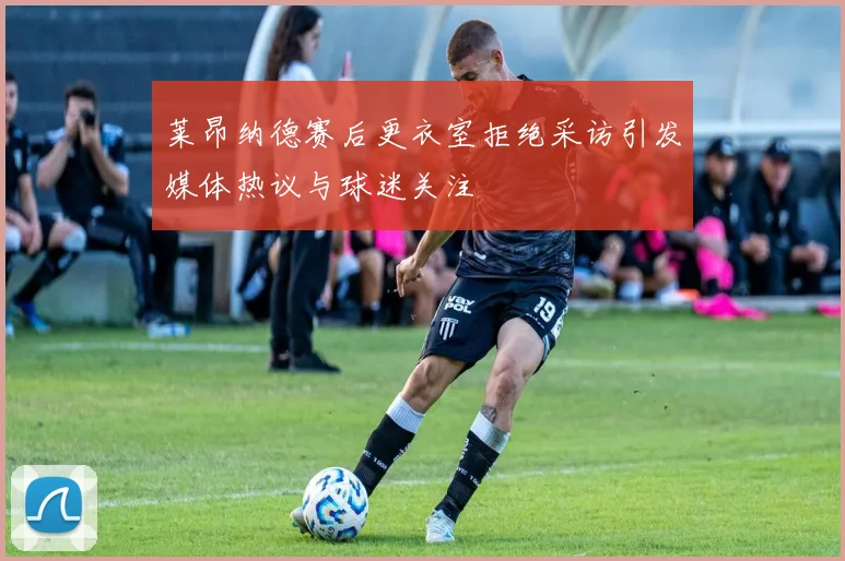莱昂纳德赛后更衣室拒绝采访引发媒体热议与球迷关注