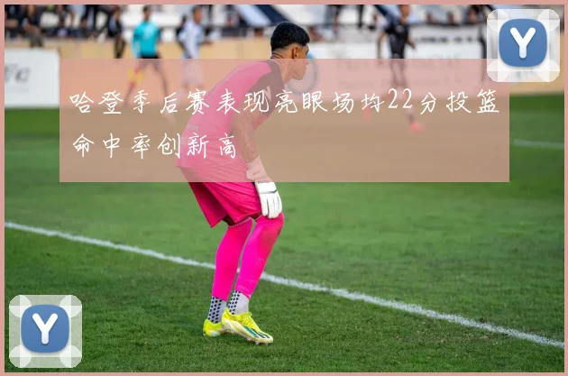 哈登季后赛表现亮眼场均22分投篮命中率创新高