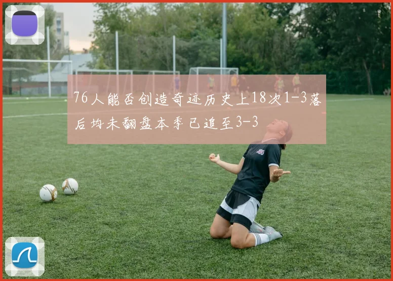 76人能否创造奇迹历史上18次1-3落后均未翻盘本季已追至3-3