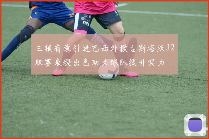 三镇有意引进巴西外援古斯塔沃J2联赛表现出色助力球队提升实力