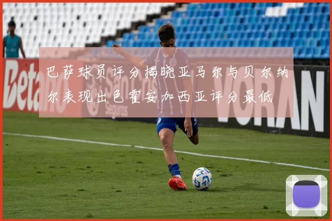 巴萨球员评分揭晓亚马尔与贝尔纳尔表现出色霍安加西亚评分最低