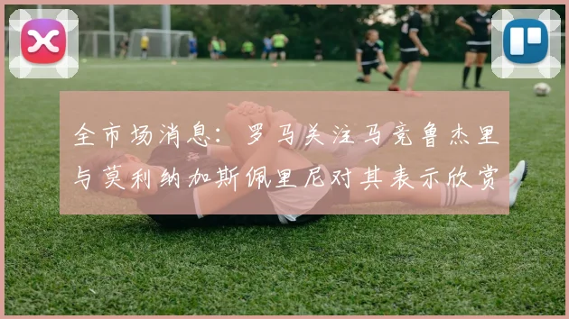 全市场消息：罗马关注马竞鲁杰里与莫利纳加斯佩里尼对其表示欣赏