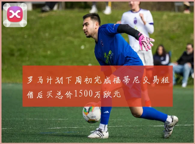 罗马计划下周初完成福蒂尼交易租借后买总价1500万欧元