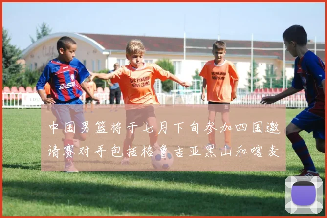 中国男篮将于七月下旬参加四国邀请赛对手包括格鲁吉亚黑山和喀麦隆