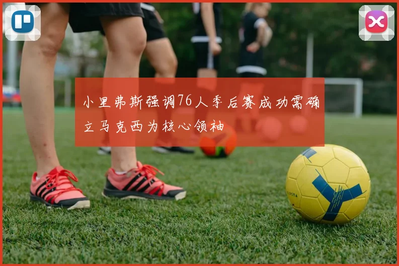 小里弗斯强调76人季后赛成功需确立马克西为核心领袖