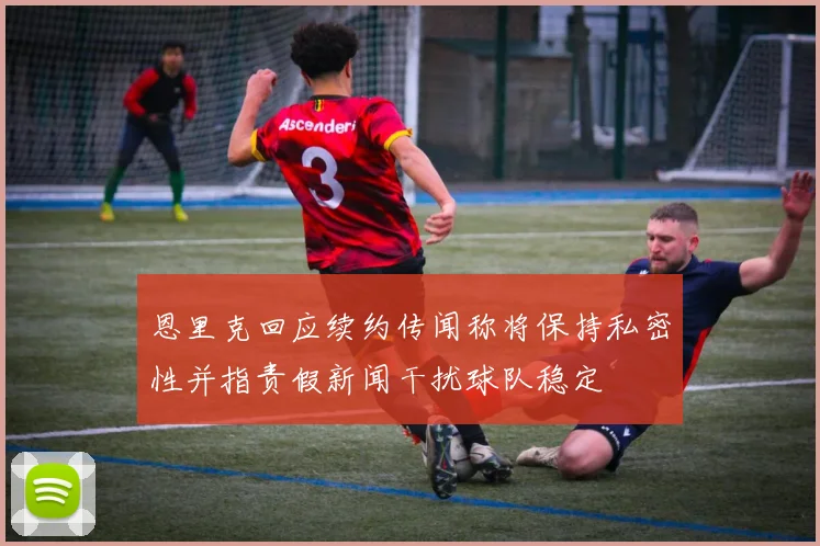 恩里克回应续约传闻称将保持私密性并指责假新闻干扰球队稳定