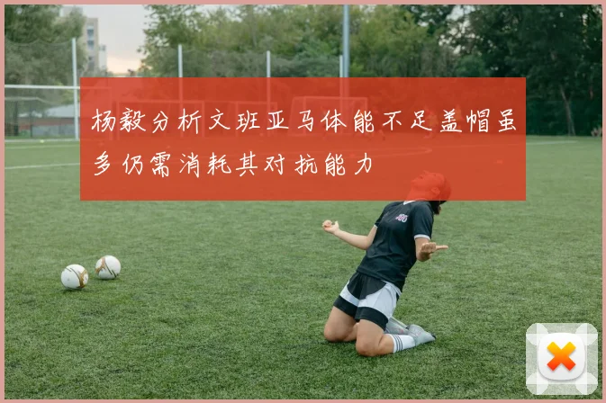 杨毅分析文班亚马体能不足盖帽虽多仍需消耗其对抗能力