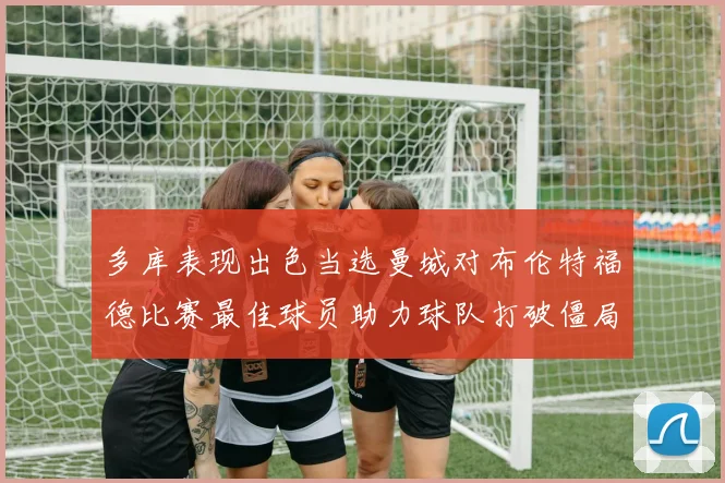 多库表现出色当选曼城对布伦特福德比赛最佳球员助力球队打破僵局