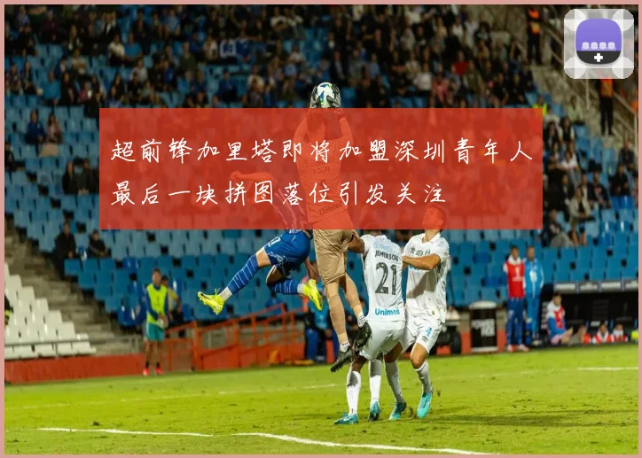 超前锋加里塔即将加盟深圳青年人最后一块拼图落位引发关注