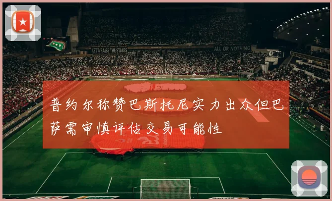普约尔称赞巴斯托尼实力出众但巴萨需审慎评估交易可能性