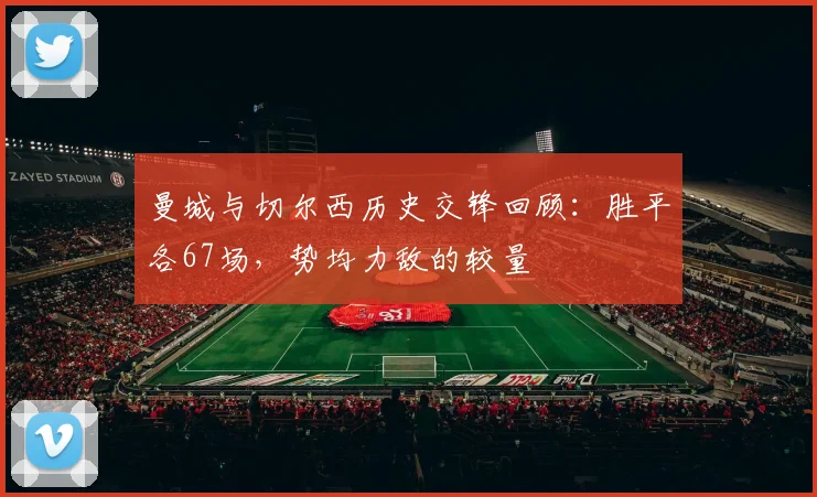 曼城与切尔西历史交锋回顾：胜平各67场，势均力敌的较量
