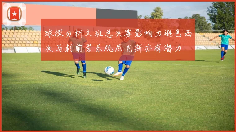 球探分析文班总决赛影响力逊色西决马刺前景乐观尼克斯亦有潜力