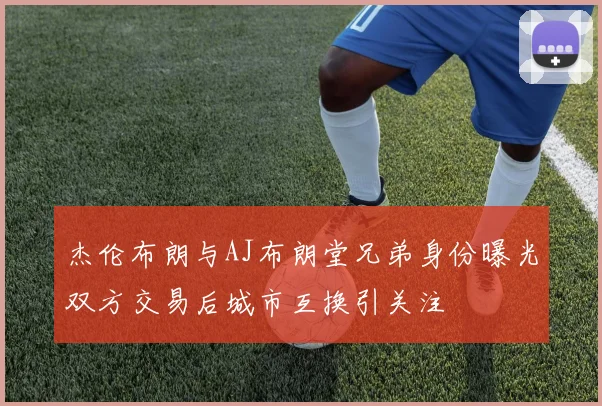 杰伦布朗与AJ布朗堂兄弟身份曝光双方交易后城市互换引关注