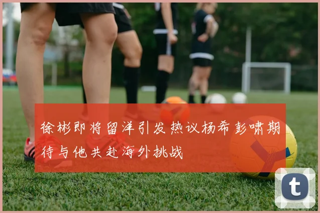 徐彬即将留洋引发热议杨希彭啸期待与他共赴海外挑战