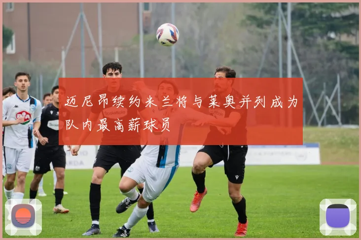 迈尼昂续约米兰将与莱奥并列成为队内最高薪球员