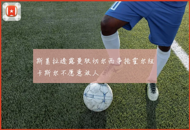 斯基拉透露曼联切尔西争抢霍尔纽卡斯尔不愿意放人
