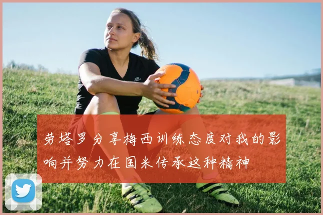 劳塔罗分享梅西训练态度对我的影响并努力在国米传承这种精神