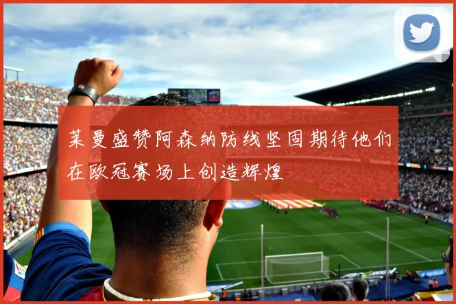 莱曼盛赞阿森纳防线坚固期待他们在欧冠赛场上创造辉煌